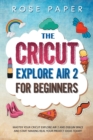 The Cricut Explore Air 2 for Beginners : Master your Cricut Explore Air 2 and Design Space, and Start Making Real your Project Ideas Today! - Book