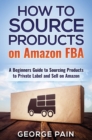 How to Source Products on Amazon FBA : A Beginners Guide to Sourcing Products to Private Label and Sell on Amazon - Book