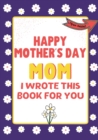 Happy Mother's Day Mom - I Wrote This Book For You : The Mother's Day Gift Book Created For Kids - Book
