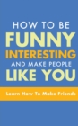 How to Be Funny, Interesting, and Make People Like You : Learn How to Make Friends - Book