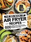 The Big Book of Air Fryer Recipes : 600 Healthy and Low Fat Air Fryer Recipes to Fry, Bake, Dehydrate, Crisp for Your Family - Book