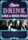 How to Drink Like a Rock Star : Recipes for the Cocktails and Libations that Inspired 100 Music Legends - Book