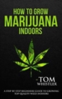 How to Grow Marijuana : Indoors - A Step-by-Step Beginner's Guide to Growing Top-Quality Weed Indoors - Book