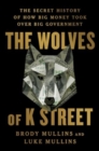 The Wolves of K Street : The Secret History of How Big Money Took Over Big Government - Book