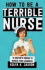 How To Be A Terrible Nurse : 10 Doctor's Orders To Achieve Peak Lousiness - Book