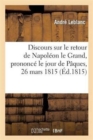 Discours Sur Le Retour de Napoleon Le Grand Prononce Le Jour de Paques, 26 Mars 1815 : , Et Sur l'Excellence de l'Acte Additionnel Aux Constitutions de l'Empire... - Book