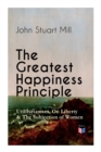 The Greatest Happiness Principle - Utilitarianism, On Liberty & The Subjection of Women : The Principle of the Greatest-Happiness: What Is Utilitarianism (Proofs & Principles), Civil & Social Liberty, - Book