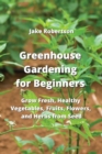 Greenhouse Gardening for Beginners : Grow Fresh, Healthy Vegetables, Fruits, Flowers, and Herbs from Seed - Book
