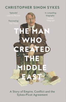 The Man Who Created the Middle East : A Story of Empire, Conflict and the Sykes-Picot Agreement