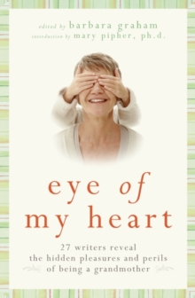 Eye of My Heart : 27 Writers Reveal the Hidden Pleasures and Perils of Being a Grandmother