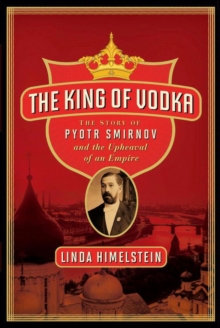 The King of Vodka : The Story of Pyotr Smirnov and the Upheaval of an Empire