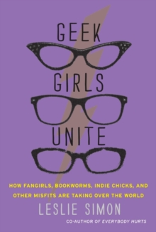 Geek Girls Unite : Why Fangirls, Bookworms, Indie Chicks, and Other Misfits Will Inherit the Earth