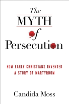 The Myth of Persecution : How Early Christians Invented a Story of Martyrdom