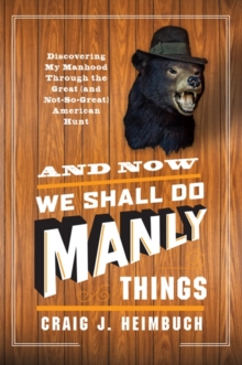 And Now We Shall Do Manly Things : Discovering My Manhood Through the Great (and Not-So-Great) American Hunt