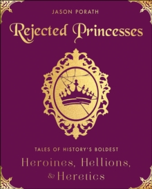 Rejected Princesses : Tales of History's Boldest Heroines, Hellions, & Heretics