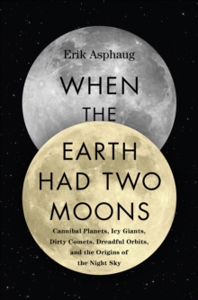 When the Earth Had Two Moons : Cannibal Planets, Icy Giants, Dirty Comets, Dreadful Orbits, and the Origins of the Night Sky