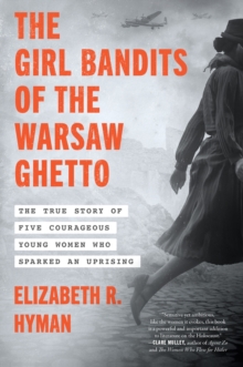 The Girl Bandits of the Warsaw Ghetto : The True Story of Five Courageous Young Women Who Sparked an Uprising