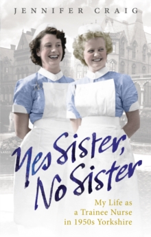 Yes Sister, No Sister : My Life as a Trainee Nurse in 1950s Yorkshire