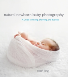 Natural Newborn Baby Photography : A Guide to Posing, Shooting, and Business