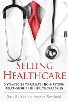 Selling Healthcare : 5 Strategies to Create High-Return Relationships in Healthcare Sales