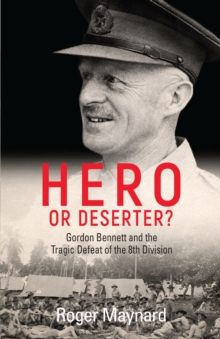 Hero or Deserter? : Gordon Bennett and the Tragic Defeat of 8th Division