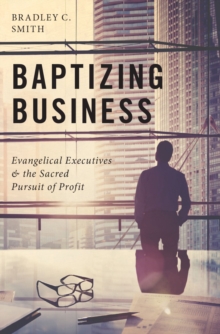 Baptizing Business : Evangelical Executives and the Sacred Pursuit of Profit