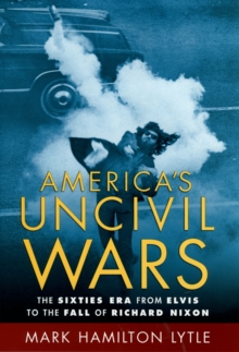 America's Uncivil Wars : The Sixties Era from Elvis to the Fall of Richard Nixon