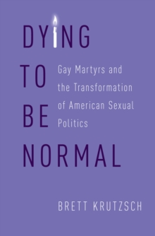 Dying to Be Normal : Gay Martyrs and the Transformation of American Sexual Politics