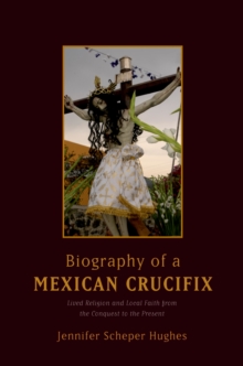 Biography of a Mexican Crucifix : Lived Religion and Local Faith from the Conquest to the Present