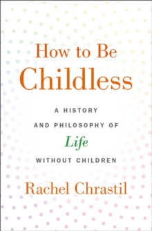 How to Be Childless : A History and Philosophy of Life Without Children