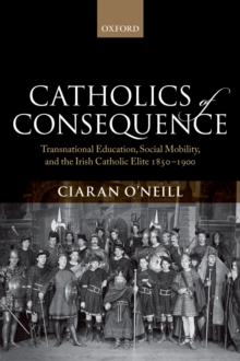 Catholics of Consequence : Transnational Education, Social Mobility, and the Irish Catholic Elite 1850-1900