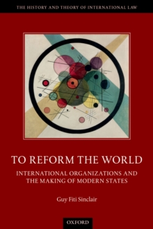 To Reform the World : International Organizations and the Making of Modern States