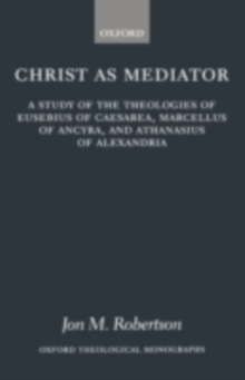 Christ as Mediator : A Study of the Theologies of Eusebius of Caesarea, Marcellus of Ancyra, and Athanasius of Alexandria