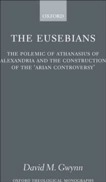 The Eusebians : The Polemic of Athanasius of Alexandria and the Construction of the `Arian Controversy'