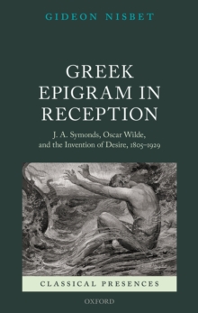 Greek Epigram in Reception : J. A. Symonds, Oscar Wilde, and the Invention of Desire, 1805-1929