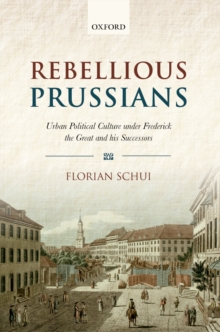 Rebellious Prussians : Urban Political Culture under Frederick the Great and his Successors