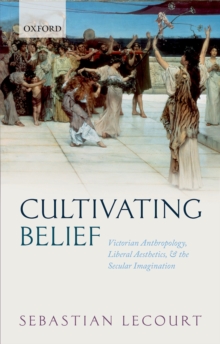 Cultivating Belief : Victorian Anthropology, Liberal Aesthetics, and the Secular Imagination