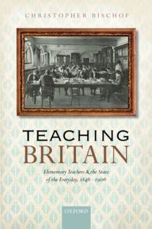 Teaching Britain : Elementary Teachers and the State of the Everyday, 1846-1906