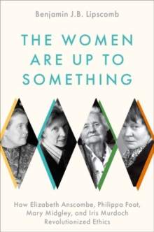 The Women Are Up to Something : How Elizabeth Anscombe, Philippa Foot, Mary Midgley, and Iris Murdoch Revolutionized Ethics