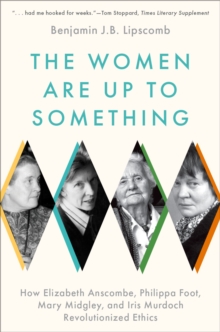 The Women Are Up to Something : How Elizabeth Anscombe, Philippa Foot, Mary Midgley, and Iris Murdoch Revolutionized Ethics