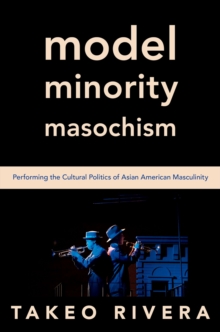 Model Minority Masochism : Performing the Cultural Politics of Asian American Masculinity