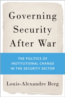 Governing Security After War : The Politics of Institutional Change in the Security Sector