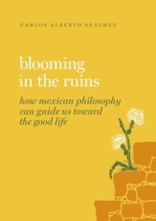 Blooming in the Ruins : How Mexican Philosophy Can Guide Us toward the Good Life