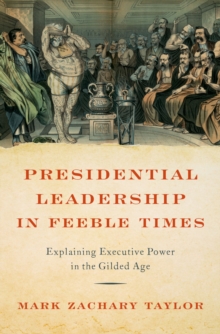 Presidential Leadership in Feeble Times : Explaining Executive Power in the Gilded Age