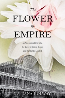 The Flower of Empire : An Amazonian Water Lily, The Quest to Make it Bloom, and the World it Created