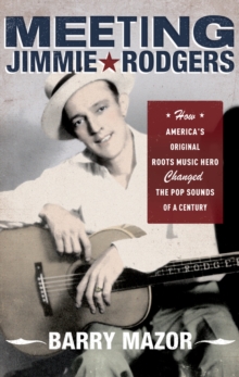 Meeting Jimmie Rodgers : How America's Original Roots Music Hero Changed the Pop Sounds of a Century