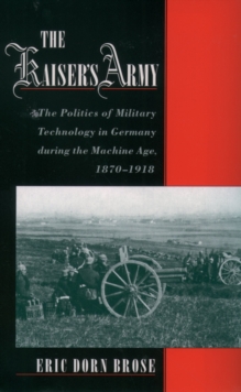 The Kaiser's Army : The Politics of Military Technology in Germany during the Machine Age, 1870-1918