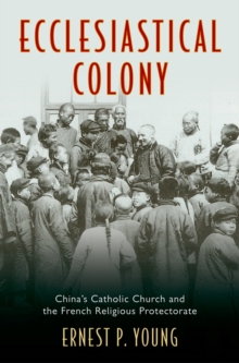 Ecclesiastical Colony : China's Catholic Church and the French Religious Protectorate