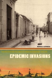 Epidemic Invasions : Yellow Fever and the Limits of Cuban Independence, 1878-1930