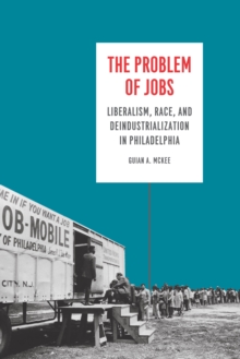 The Problem of Jobs : Liberalism, Race, and Deindustrialization in Philadelphia